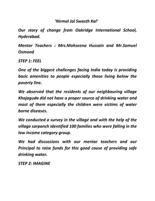 ‘Nirmal Jal Swasth Kal’<br />Our story of change from Oakridge International School, Hyderabad.<br />Mentor Teachers : Mrs.Mohseena Hussain and Mr.Samuel Osmond<br />STEP 1: FEEL<br />One of the biggest challenges facing India today is providing basic amenities to people especially those living below the poverty line. <br />We observed that the residents of our neighbouring village Khajaguda did not have a proper source of drinking water and most of them especially the children were victims of water borne diseases. <br />We conducted a survey in the village and with the help of the village sarpanch identified 100 families who were falling in the low income category group. <br />We had discussions with our mentor teachers and our Principal to raise funds for this good cause of providing safe drinking water. <br />STEP 2: IMAGINE<br />We decided on holding a bake sale in our school premises during our ‘treasure Fest’ programme. We organized stalls and sold cookies and snacks. <br />STEP 3: DO<br />We raised funds to the tune of 70,000/- thanks to the support of our management and our fellow students. <br />With the help of the school staff we procured water filters from a wholesale shop. <br />We organized a programme and invited all those beneficiaries whom we intended to distribute water filters. The smiles on their faces were testimony to the fact that we could actually do something to bring about a positive change in their lives. We intend to sustain this endeavor by providing maintenance of the filters for a period of two years. <br />STEP 4 : SHARE<br />It was a good learning experience for us and it taught us  compassion and humility. We came to understand the importance of the many privileges that we enjoy and the joy of sharing some of them with the lesser privileged.<br />