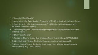 # Infection Classification
 1. Asymptomatic Colonization: Presence of C. diff in stool without symptoms.
 2. Symptomatic Infection: Presence of C. diff in stool with symptoms (e.g.,
diarrhea, abdominal pain).
 3. Toxic Megacolon: Life-threatening complication characterized by a very
inflated colon.
 # Strain Classification
 1. Toxigenic Strains: Strains that produce toxins A and B (e.g., NAP1/BI/027).
 2. Non-Toxigenic Strains: Strains that do not produce toxins A and B.
 3. Hypervirulent Strains: Strains that are associated with increased severity
and mortality (e.g., NAP1/BI/027).
 