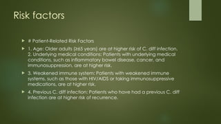 Risk factors
 # Patient-Related Risk Factors
 1. Age: Older adults (≥65 years) are at higher risk of C. diff infection.
2. Underlying medical conditions: Patients with underlying medical
conditions, such as inflammatory bowel disease, cancer, and
immunosuppression, are at higher risk.
 3. Weakened immune system: Patients with weakened immune
systems, such as those with HIV/AIDS or taking immunosuppressive
medications, are at higher risk.
 4. Previous C. diff infection: Patients who have had a previous C. diff
infection are at higher risk of recurrence.
 