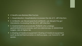  # Healthcare-Related Risk Factors
 1. Hospitalization: Hospitalization increases the risk of C. diff infection.
 2. Antibiotic use: Broad-spectrum antibiotic use disrupts the gut
microbiota, increasing the risk of C. diff infection.
 3. Gastrointestinal procedures: Patients who undergo
gastrointestinal procedures, such as colonoscopy or abdominal
surgery, are at higher risk.
 4. Sharing of medical equipment: Sharing of medical equipment,
such as rectal thermometers or stethoscopes, can transmit C. diff
spores.
 