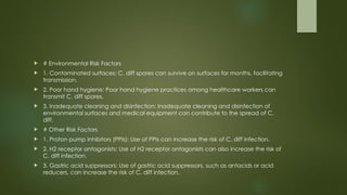  # Environmental Risk Factors
 1. Contaminated surfaces: C. diff spores can survive on surfaces for months, facilitating
transmission.
 2. Poor hand hygiene: Poor hand hygiene practices among healthcare workers can
transmit C. diff spores.
 3. Inadequate cleaning and disinfection: Inadequate cleaning and disinfection of
environmental surfaces and medical equipment can contribute to the spread of C.
diff.
 # Other Risk Factors
 1. Proton pump inhibitors (PPIs): Use of PPIs can increase the risk of C. diff infection.
 2. H2 receptor antagonists: Use of H2 receptor antagonists can also increase the risk of
C. diff infection.
 3. Gastric acid suppressors: Use of gastric acid suppressors, such as antacids or acid
reducers, can increase the risk of C. diff infection.
 