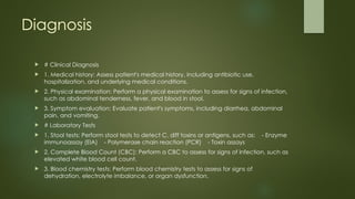 Diagnosis
 # Clinical Diagnosis
 1. Medical history: Assess patient's medical history, including antibiotic use,
hospitalization, and underlying medical conditions.
 2. Physical examination: Perform a physical examination to assess for signs of infection,
such as abdominal tenderness, fever, and blood in stool.
 3. Symptom evaluation: Evaluate patient's symptoms, including diarrhea, abdominal
pain, and vomiting.
 # Laboratory Tests
 1. Stool tests: Perform stool tests to detect C. diff toxins or antigens, such as: - Enzyme
immunoassay (EIA) - Polymerase chain reaction (PCR) - Toxin assays
 2. Complete Blood Count (CBC): Perform a CBC to assess for signs of infection, such as
elevated white blood cell count.
 3. Blood chemistry tests: Perform blood chemistry tests to assess for signs of
dehydration, electrolyte imbalance, or organ dysfunction.
 