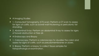  # Imaging Studies
 1. Computed Tomography (CT) scan: Perform a CT scan to assess
for signs of colitis, such as bowel wall thickening or pericolonic fat
stranding.
 2. Abdominal X-ray: Perform an abdominal X-ray to assess for signs
of bowel obstruction or free air.
 # Endoscopy and Biopsy
 1. Colonoscopy: Perform a colonoscopy to visualize the colon and
assess for signs of colitis, such as pseudomembranes or ulcers.
 2. Biopsy: Perform a biopsy to collect tissue samples for
histopathological examination.
 