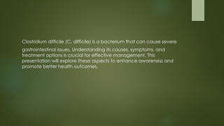Clostridium difficile (C. difficile) is a bacterium that can cause severe
gastrointestinal issues. Understanding its causes, symptoms, and
treatment options is crucial for effective management. This
presentation will explore these aspects to enhance awareness and
promote better health outcomes.
 