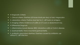 # Diagnostic Criteria
 1. Clinical criteria: Diarrhea (≥3 loose stools per day) or toxic megacolon.
 2. Laboratory criteria: Positive stool test for C. diff toxins or antigens.
 3. Imaging criteria: Evidence of colitis on CT scan or abdominal X-ray.
 # Differential Diagnosis
 1. Inflammatory bowel disease (IBD): Ulcerative colitis or Crohn's disease.
 2. Gastroenteritis: Viral or bacterial gastroenteritis.
 3. Antibiotic-associated diarrhea: Diarrhea caused by antibiotic use
without C. diff infection.
 