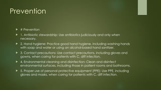 Prevention
 # Prevention
 1. Antibiotic stewardship: Use antibiotics judiciously and only when
necessary.
 2. Hand hygiene: Practice good hand hygiene, including washing hands
with soap and water or using an alcohol-based hand sanitizer.
 3. Contact precautions: Use contact precautions, including gloves and
gowns, when caring for patients with C. diff infection.
 4. Environmental cleaning and disinfection: Clean and disinfect
environmental surfaces, including those in patient rooms and bathrooms.
 5. Proper use of personal protective equipment (PPE): Use PPE, including
gloves and masks, when caring for patients with C. diff infection.
 