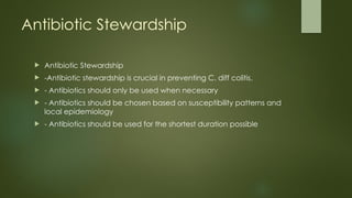 Antibiotic Stewardship
 Antibiotic Stewardship
 -Antibiotic stewardship is crucial in preventing C. diff colitis.
 - Antibiotics should only be used when necessary
 - Antibiotics should be chosen based on susceptibility patterns and
local epidemiology
 - Antibiotics should be used for the shortest duration possible
 