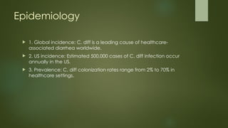 Epidemiology
 1. Global incidence: C. diff is a leading cause of healthcare-
associated diarrhea worldwide.
 2. US incidence: Estimated 500,000 cases of C. diff infection occur
annually in the US.
 3. Prevalence: C. diff colonization rates range from 2% to 70% in
healthcare settings.
 