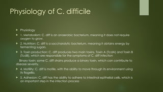 Physiology of C. difficile
 Physiology
 1. Metabolism: C. diff is an anaerobic bacterium, meaning it does not require
oxygen to grow.
 2. Nutrition: C. diff is a saccharolytic bacterium, meaning it obtains energy by
fermenting sugars.
 3. Toxin production: C. diff produces two main toxins, Toxin A (TcdA) and Toxin B
(TcdB), which are responsible for the symptoms of C. diff infection
Binary toxin: some C. diff strains produce a binary toxin, which can contribute to
disease severity.
 4. Motility: C. diff is motile, with the ability to move through its environment using
its flagella.
 5. Adhesion: C. diff has the ability to adhere to intestinal epithelial cells, which is
an important step in the infection process
 