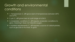 Growth and environmental
conditions
 1. Temperature: C. diff grows best at temperatures between 25°C
and 37°C.
 2. pH: C. diff grows best at a pH range of 6.5-8.5.
 3. Anaerobic conditions: C. diff requires anaerobic conditions to
grow, meaning it does not tolerate oxygen.
 4. Nutrient requirements: C. diff requires a source of carbohydrates,
such as glucose or fructose, to grow.
 