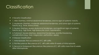 Classification
 # Severity Classification
 1. Mild: Diarrhea, minimal abdominal tenderness, and no signs of systemic toxicity.
 2. Moderate: Diarrhea, moderate abdominal tenderness, and some signs of systemic
toxicity (e.g., fever, leukocytosis).
 3. Severe: Diarrhea, severe abdominal tenderness, and significant signs of systemic
toxicity (e.g., high fever, high leukocyte count, hypotension).
 4. Fulminant: Severe diarrhea, abdominal tenderness, and life-threatening
complications (e.g., toxic megacolon, perforation, sepsis).
 # Disease Classification
 1. Initial Episode: First occurrence of C. diff colitis.
 2. First Recurrence: Recurrence of C. diff colitis within 8 weeks of initial episode.
 3. Second or Subsequent Recurrence: Recurrence of C. diff colitis more than 8 weeks
after initial episode.
 