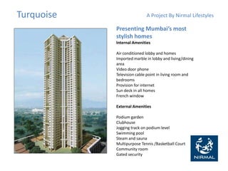 Turquoise A Project By Nirmal Lifestyles
Presenting Mumbai’s most
stylish homes
Internal Amenities
Air conditioned lobby and homes
Imported marble in lobby and living/dining
area
Video door phone
Television cable point in living room and
bedrooms
Provision for internet
Sun deck in all homes
French window
External Amenities
Podium garden
Clubhouse
Jogging track on podium level
Swimming pool
Steam and sauna
Multipurpose Tennis /Basketball Court
Community room
Gated security
 