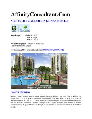 AffinityConsultant.Com
NIRMAL LIFE STYLE CITY IN KALYAN MUMBAI




Area Range :       1 BHK 605 sq.ft
                   2 BHK 875 sq.ft
                   3 BHK 1175sq.ft

Price Starting From : 29 Lacs to 57.57 Lacs
Location : Mumbai Kalyan

For Booking & More Details Please Ring @ 09999684166, 09999684955




PROJECT OVERVIEW:

Nirmal Group Coming with its most Awaited Projects Nirmal Life Style City in Kalyan. its
offers you 1, 2 & 3 BHK Apartments area ranging from 603 Sq.ft. to 1161Sq.ft. with an
Affordable Price 28 Lacs to 57.57 lacs. Nirmal Life Style Brings a world class infrastructure and
full of Modern Ameneties. Nirmal Lifestyle City Kalyan Mumbai will inspire & expose
universal living & global lifestyles through its assortment of innovative initiatives to redefine
living.
 