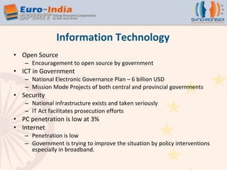 Open Source Encouragement to open source by government  ICT in Government  National Electronic Governance Plan – 6 billion USD Mission Mode Projects of both central and provincial governments Security National infrastructure exists and taken seriously IT Act facilitates prosecution efforts PC penetration is low at 3% Internet Penetration is low Government is trying to improve the situation by policy interventions especially in broadband. Information Technology 