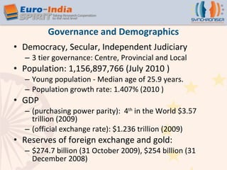 Governance and Demographics Democracy, Secular, Independent Judiciary 3 tier governance: Centre, Provincial and Local Population: 1,156,897,766 (July 2010 ) Young population - Median age of 25.9 years. Population growth rate: 1.407% (2010 ) GDP  (purchasing power parity):  4 th  in the World $3.57 trillion (2009) (official exchange rate): $1.236 trillion (2009) Reserves of foreign exchange and gold:  $274.7 billion (31 October 2009), $254 billion (31 December 2008) 