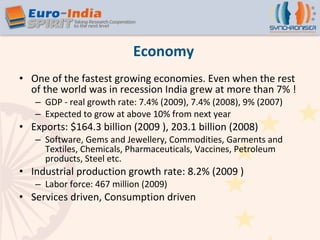 Economy One of the fastest growing economies. Even when the rest of the world was in recession India grew at more than 7% ! GDP - real growth rate: 7.4% (2009), 7.4% (2008), 9% (2007) Expected to grow at above 10% from next year Exports: $164.3 billion (2009 ), 203.1 billion (2008) Software, Gems and Jewellery, Commodities, Garments and Textiles, Chemicals, Pharmaceuticals, Vaccines, Petroleum products, Steel etc. Industrial production growth rate: 8.2% (2009 ) Labor force: 467 million (2009)  Services driven, Consumption driven 