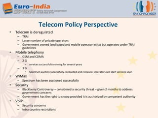 Telecom Policy Perspective Telecom is deregulated TRAI Large number of private operators Government owned land based and mobile operator exists but operates under TRAI guidelines Mobile telephony GSM and CDMA  2 G  services successfully running for several years 3 G  Spectrum auction successfully conducted and released. Operators will start services soon WiMax Spectrum has been auctioned successfully Security Blackberry Controversy – considered a security threat – given 2 months to address government concerns Government has the right to snoop provided it is authorized by competent authority VoIP  Security concerns Intra country restrictions 