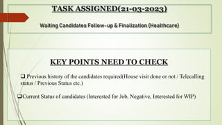 TASK ASSIGNED(21-03-2023)
Waiting Candidates Follow-up & Finalization (Healthcare)
KEY POINTS NEED TO CHECK
 Previous history of the candidates required(House visit done or not / Telecalling
status / Previous Status etc.)
Current Status of candidates (Interested for Job, Negative, Interested for WIP)
 