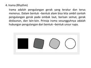 4. Irama (Rhythm)
Irama adalah pengulangan gerak yang teratur dan terus
menerus. Dalam bentuk –bentuk alam bisa kita ambil contoh
pengulangan gerak pada ombak laut, barisan semut, gerak
dedaunan, dan lain-lain. Prinsip irama sesungguhnya adalah
hubungan pengulangan dari bentuk –bentuk unsur rupa.
 