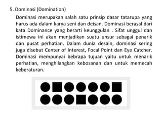 5. Dominasi (Domination)
Dominasi merupakan salah satu prinsip dasar tatarupa yang
harus ada dalam karya seni dan deisan. Dominasi berasal dari
kata Dominance yang berarti keunggulan . Sifat unggul dan
istimewa ini akan menjadikan suatu unsur sebagai penarik
dan pusat perhatian. Dalam dunia desain, dominasi sering
juga disebut Center of Interest, Focal Point dan Eye Catcher.
Dominasi mempunyai bebrapa tujuan yaitu untuk menarik
perhatian, menghilangkan kebosanan dan untuk memecah
keberaturan.
 