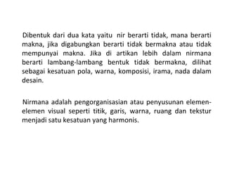 Dibentuk dari dua kata yaitu nir berarti tidak, mana berarti
makna, jika digabungkan berarti tidak bermakna atau tidak
mempunyai makna. Jika di artikan lebih dalam nirmana
berarti lambang-lambang bentuk tidak bermakna, dilihat
sebagai kesatuan pola, warna, komposisi, irama, nada dalam
desain.
Nirmana adalah pengorganisasian atau penyusunan elemen-
elemen visual seperti titik, garis, warna, ruang dan tekstur
menjadi satu kesatuan yang harmonis.
 
