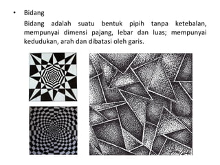 • Bidang
Bidang adalah suatu bentuk pipih tanpa ketebalan,
mempunyai dimensi pajang, lebar dan luas; mempunyai
kedudukan, arah dan dibatasi oleh garis.
 