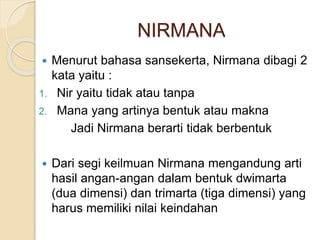 NIRMANA
 Menurut bahasa sansekerta, Nirmana dibagi 2
kata yaitu :
1. Nir yaitu tidak atau tanpa
2. Mana yang artinya bentuk atau makna
Jadi Nirmana berarti tidak berbentuk
 Dari segi keilmuan Nirmana mengandung arti
hasil angan-angan dalam bentuk dwimarta
(dua dimensi) dan trimarta (tiga dimensi) yang
harus memiliki nilai keindahan
 