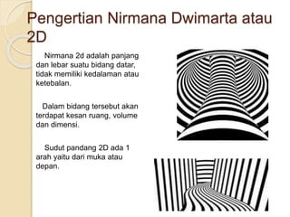 Pengertian Nirmana Dwimarta atau
2D
Nirmana 2d adalah panjang
dan lebar suatu bidang datar,
tidak memiliki kedalaman atau
ketebalan.
Dalam bidang tersebut akan
terdapat kesan ruang, volume
dan dimensi.
Sudut pandang 2D ada 1
arah yaitu dari muka atau
depan.
 
