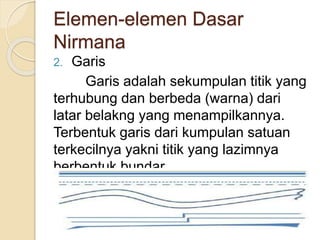 Elemen-elemen Dasar
Nirmana
2. Garis
Garis adalah sekumpulan titik yang
terhubung dan berbeda (warna) dari
latar belakng yang menampilkannya.
Terbentuk garis dari kumpulan satuan
terkecilnya yakni titik yang lazimnya
berbentuk bundar.
 
