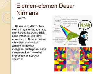 Elemen-elemen Dasar
Nirmana
3. Warna
Kesan yang ditimbulkan
oleh cahaya terhadap mata,
oleh karena itu warna tidak
akan terbentuk jika tidak
ada cahaya. Tiap-tiap warna
dihasilkan dari reaksi
cahaya putih yang
mengenai suatu permukaan
dan permukaan tersebut
memantulkan sebagai
spektrum.
 