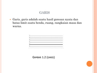 GARIS


Garis, garis adalah suatu hasil goresan nyata dan
batas limit suatu benda, ruang, rangkaian masa dan
warna.

GAMBAR 1.2 (GARIS)

 
