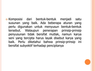 

Komposisi dari bentuk-bentuk menjadi satu
susunan yang baik. Ada beberapa aturan yang
perlu digunakan untuk menyusun bentuk-bentuk
tersebut. Walaupun penerapan prinsip-prinsip
penyusunan tidak bersifat mutlak, namun karya
seni yang tercipta harus layak disebut karya yang
baik. Perlu diketahui bahwa prinsip-prinsip ini
bersifat subyektif terhadap penciptanya

 