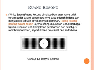 RUANG KOSONG


(White Space)Ruang kosong dimaksudkan agar karya tidak
terlalu padat dalam penempatannya pada sebuah bidang dan
menjadikan sebuah obyek menjadi dominan. Ruang kosong
penting dalam desain karena sering digunakan untuk berbagai
tujuan. Misalnya untuk kejelasan pembacaan dan sekaligus
memberikan kesan, seperti kesan profesinal dan sederhana.

GAMBAR 1.5 (RUANG

KOSONG)

 