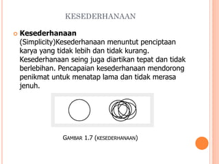 KESEDERHANAAN


Kesederhanaan
(Simplicity)Kesederhanaan menuntut penciptaan
karya yang tidak lebih dan tidak kurang.
Kesederhanaan seing juga diartikan tepat dan tidak
berlebihan. Pencapaian kesederhanaan mendorong
penikmat untuk menatap lama dan tidak merasa
jenuh.

GAMBAR 1.7 (KESEDERHANAAN)

 