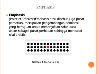 EMPHASIS


Emphasis
(Point of Interest)Emphasis atau disebut juga pusat
perhatian, merupakan pengembangan dominasi
yang bertujuan untuk menonjolkan salah satu
unsur sebagai pusat perhatian sehingga mencapai
nilai artistic

GAMBAR 1.8 (EMPHASIS)

 