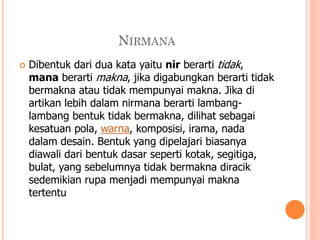 NIRMANA


Dibentuk dari dua kata yaitu nir berarti tidak,
mana berarti makna, jika digabungkan berarti tidak
bermakna atau tidak mempunyai makna. Jika di
artikan lebih dalam nirmana berarti lambanglambang bentuk tidak bermakna, dilihat sebagai
kesatuan pola, warna, komposisi, irama, nada
dalam desain. Bentuk yang dipelajari biasanya
diawali dari bentuk dasar seperti kotak, segitiga,
bulat, yang sebelumnya tidak bermakna diracik
sedemikian rupa menjadi mempunyai makna
tertentu

 