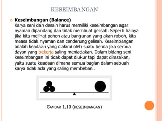 KESEIMBANGAN


Keseimbangan (Balance)
Karya seni dan desain harus memiliki keseimbangan agar
nyaman dipandang dan tidak membuat gelisah. Seperti halnya
jika kita melihat pohon atau bangunan yang akan roboh, kita
measa tidak nyaman dan cenderung gelisah. Keseimbangan
adalah keadaan yang dialami oleh suatu benda jika semua
dayan yang bekerja saling meniadakan. Dalam bidang seni
keseimbangan ini tidak dapat diukur tapi dapat dirasakan,
yaitu suatu keadaan dimana semua bagian dalam sebuah
karya tidak ada yang saling membebani.

GAMBAR 1.10 (KESEIMBANGAN)

 