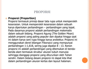 PROPORSI


Proporsi (Proportion)
Proporsi termasuk prinsip dasar tata rupa untuk memperoleh
keserasian. Untuk memperoleh keserasian dalam sebuah
karya diperlukan perbandingan – perbandingan yang tepat.
Pada dasarnya proporsi adalah perbandingan matematis
dalam sebuah bidang. Proporsi Agung (The Golden Mean)
adalah proporsi yang paling populer dan dipakai hingga saat
ini dalam karya seni rupa hingga karya arsitektur. Proporsi ini
menggunakan deret bilangan Fibonacci yang mempunyai
perbandingan 1:1,618, sering juga dipakai 8 : 13. Konon
proporsi ini adalah perbandingan yang ditemukan di bendabenda alam termasuk struktur ukuran tubuh manusia
sehingga dianggap proporsi yang diturunkan oleh Tuhan
sendiri. Dalam bidang desain proporsi ini dapat kita lihat
dalam perbandingan ukuran kertas dan layout halaman.

 