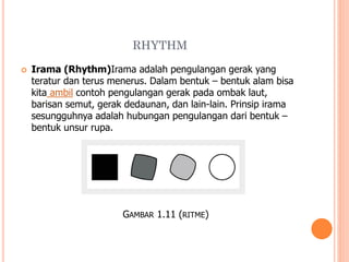 RHYTHM


Irama (Rhythm)Irama adalah pengulangan gerak yang
teratur dan terus menerus. Dalam bentuk – bentuk alam bisa
kita ambil contoh pengulangan gerak pada ombak laut,
barisan semut, gerak dedaunan, dan lain-lain. Prinsip irama
sesungguhnya adalah hubungan pengulangan dari bentuk –
bentuk unsur rupa.

GAMBAR 1.11 (RITME)

 