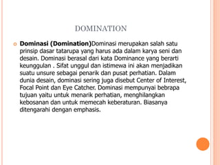 DOMINATION


Dominasi (Domination)Dominasi merupakan salah satu
prinsip dasar tatarupa yang harus ada dalam karya seni dan
desain. Dominasi berasal dari kata Dominance yang berarti
keunggulan . Sifat unggul dan istimewa ini akan menjadikan
suatu unsure sebagai penarik dan pusat perhatian. Dalam
dunia desain, dominasi sering juga disebut Center of Interest,
Focal Point dan Eye Catcher. Dominasi mempunyai bebrapa
tujuan yaitu untuk menarik perhatian, menghilangkan
kebosanan dan untuk memecah keberaturan. Biasanya
ditengarahi dengan emphasis.

 