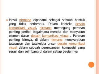 

Meski nirmana dipahami sebagai sebuah bentuk
yang tidak berbentuk. Dalam konteks desain
komunikasi visual, nirmana memegang peranan
penting perihal bagaimana menata dan menyusun
elemen dasar desain komunikasi visual . Peranan
penting lainnya, di dalam nirmana mensyaratkan
tatasusun dan tatakelola unsur desain komunikasi
visual dalam sebuah perencanaan komposisi yang
serasi dan seimbang di dalam setiap bagiannya

 