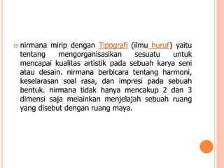 

nirmana mirip dengan Tipografi (ilmu huruf) yaitu
tentang
mengorganisasikan
sesuatu
untuk
mencapai kualitas artistik pada sebuah karya seni
atau desain. nirmana berbicara tentang harmoni,
keselarasan soal rasa, dan impresi pada sebuah
bentuk. nirmana tidak hanya mencakup 2 dan 3
dimensi saja melainkan menjelajah sebuah ruang
yang disebut dengan ruang maya.

 