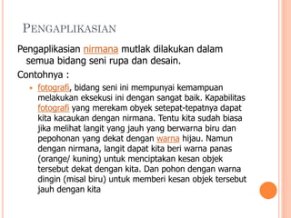 PENGAPLIKASIAN
Pengaplikasian nirmana mutlak dilakukan dalam
semua bidang seni rupa dan desain.
Contohnya :


fotografi, bidang seni ini mempunyai kemampuan
melakukan eksekusi ini dengan sangat baik. Kapabilitas
fotografi yang merekam obyek setepat-tepatnya dapat
kita kacaukan dengan nirmana. Tentu kita sudah biasa
jika melihat langit yang jauh yang berwarna biru dan
pepohonan yang dekat dengan warna hijau. Namun
dengan nirmana, langit dapat kita beri warna panas
(orange/ kuning) untuk menciptakan kesan objek
tersebut dekat dengan kita. Dan pohon dengan warna
dingin (misal biru) untuk memberi kesan objek tersebut
jauh dengan kita

 