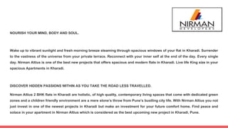 NOURISH YOUR MIND, BODY AND SOUL.
Wake up to vibrant sunlight and fresh morning breeze steaming through spacious windows of your flat in Kharadi. Surrender
to the vastness of the universe from your private terrace. Reconnect with your inner self at the end of the day. Every single
day. Nirman Altius is one of the best new projects that offers spacious and modern flats in Kharadi. Live life King size in your
spacious Apartments in Kharadi.
DISCOVER HIDDEN PASSIONS WITHIN AS YOU TAKE THE ROAD LESS TRAVELLED.
Nirman Altius 2 BHK flats in Kharadi are holistic, of high quality, contemporary living spaces that come with dedicated green
zones and a children friendly environment are a mere stone’s throw from Pune’s bustling city life. With Nirman Altius you not
just invest in one of the newest projects in Kharadi but make an investment for your future comfort home. Find peace and
solace in your apartment in Nirman Altius which is considered as the best upcoming new project in Kharadi, Pune.
 