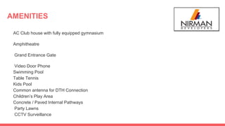 AMENITIES
AC Club house with fully equipped gymnasium
Amphitheatre
Grand Entrance Gate
Video Door Phone
Swimming Pool
Table Tennis
Kids Pool
Common antenna for DTH Connection
Children’s Play Area
Concrete / Paved Internal Pathways
Party Lawns
CCTV Surveillance
 