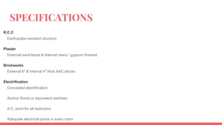 SPECIFICATIONS
R.C.C
Earthquake resistant structure
Plaster
External sand-faced & Internal neeru / gypsum finished
Brickworks
External 6″ & Internal 4″ thick AAC blocks
Electrification
Concealed electrification
Anchor Roma or equivalent switches
A.C. point for all bedrooms
Adequate electrical points in every room
 