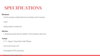 SPECIFICATIONS
Windows
3 track powder coated aluminum windows with mosquito
mesh
safety grills & marble sill
Kitchen
L Shaped granite kitchen platform with stainless steel sink
Toilets
C. P. Jaguar / Equivalent toilet fittings
Hot & cold mixer unit
Concealed CPVC plumbing
Designer glazed tile dado
 