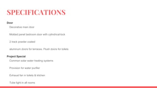SPECIFICATIONS
Door
Decorative main door
Molded panel bedroom door with cylindrical lock
2 track powder coated
aluminum doors for terraces. Flush doors for toilets
Project Special
Common solar water heating systems
Provision for water purifier
Exhaust fan in toilets & kitchen
Tube light in all rooms
 