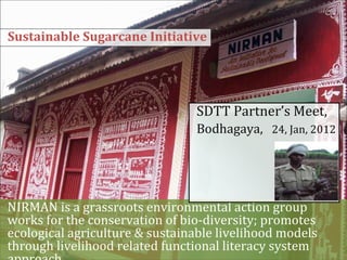 Sustainable Sugarcane Initiative




                                SDTT Partner’s Meet,
                                Bodhagaya, 24, Jan, 2012




NIRMAN is a grassroots environmental action group
works for the conservation of bio-diversity; promotes
ecological agriculture & sustainable livelihood models
through livelihood related functional literacy system
 