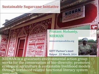 NIRMAN is a grassroots environmental action group
works for the conservation of bio-diversity; promotes
ecological agriculture & sustainable livelihood models
through livelihood related functional literacy system
Sustainable Sugarcane Initiative
Prasant Mohanty,
NIRMAN
www.nirmanodisha.org
SDTT Partner’s meet
Raipur , 22 March, 2014
 